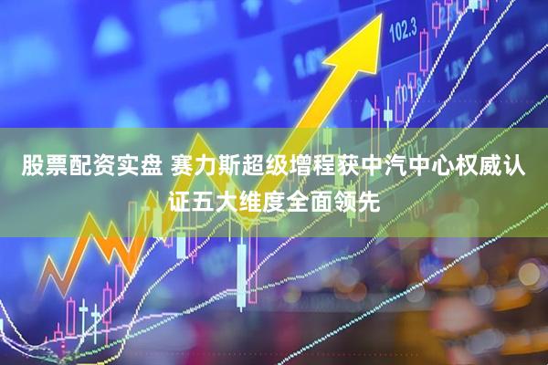股票配资实盘 赛力斯超级增程获中汽中心权威认证五大维度全面领先