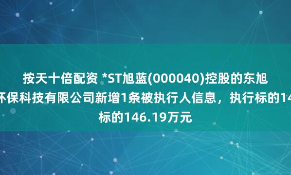 按天十倍配资 *ST旭蓝(000040)控股的东旭蓝天生态环保科技有限公司新增1条被执行人信息，执行标的146.19万元