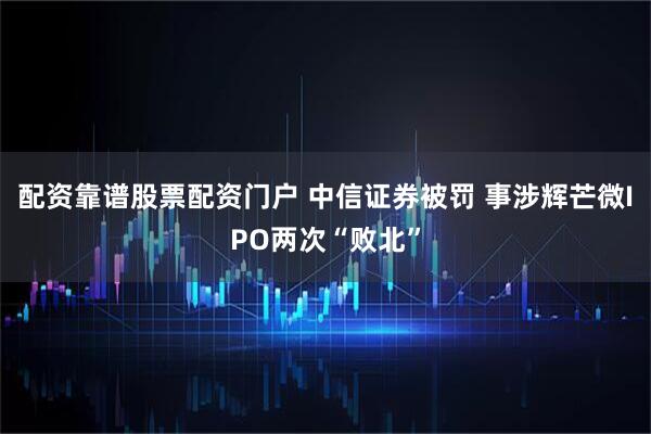 配资靠谱股票配资门户 中信证券被罚 事涉辉芒微IPO两次“败北”