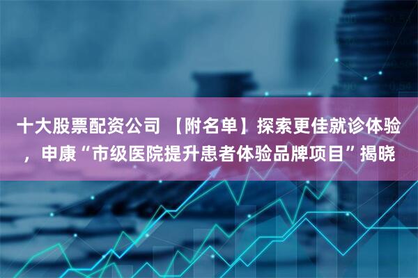 十大股票配资公司 【附名单】探索更佳就诊体验，申康“市级医院提升患者体验品牌项目”揭晓