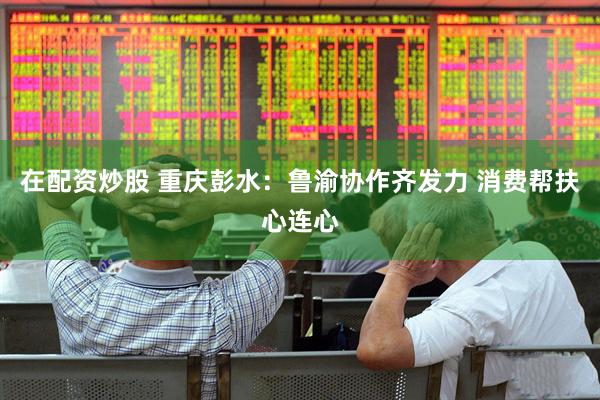 在配资炒股 重庆彭水：鲁渝协作齐发力 消费帮扶心连心
