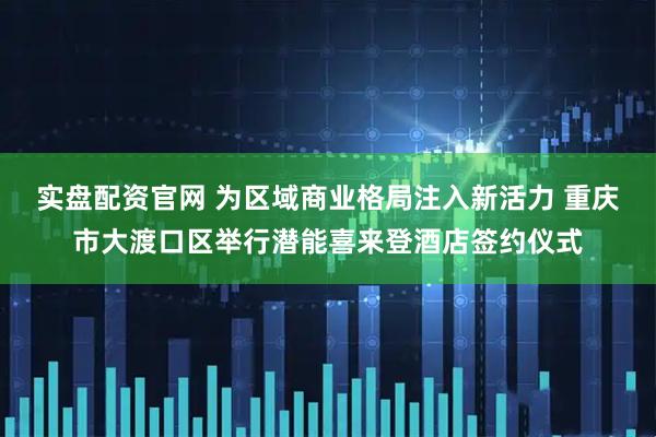 实盘配资官网 为区域商业格局注入新活力 重庆市大渡口区举行潜能喜来登酒店签约仪式