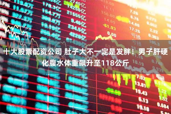 十大股票配资公司 肚子大不一定是发胖！男子肝硬化腹水体重飙升至118公斤