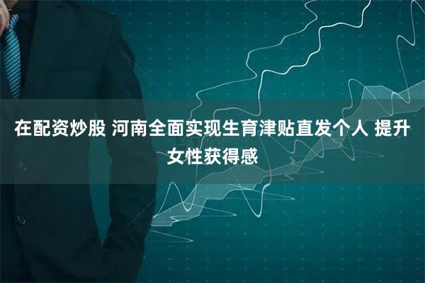 在配资炒股 河南全面实现生育津贴直发个人 提升女性获得感