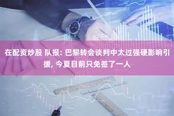 在配资炒股 队报: 巴黎转会谈判中太过强硬影响引援, 今夏目前只免签了一人
