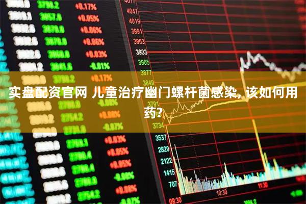 实盘配资官网 儿童治疗幽门螺杆菌感染, 该如何用药?