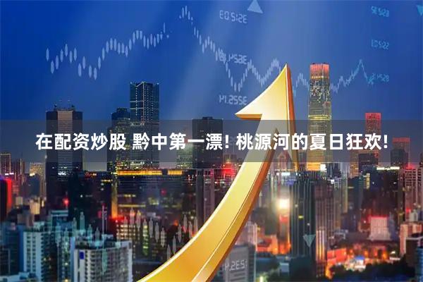 在配资炒股 黔中第一漂! 桃源河的夏日狂欢!