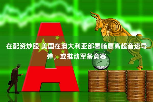 在配资炒股 美国在澳大利亚部署暗鹰高超音速导弹，或推动军备竞赛