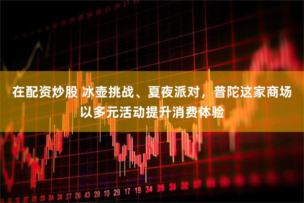 在配资炒股 冰壶挑战、夏夜派对，普陀这家商场以多元活动提升消费体验