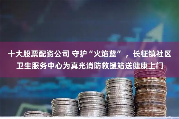 十大股票配资公司 守护“火焰蓝” ，长征镇社区卫生服务中心为真光消防救援站送健康上门