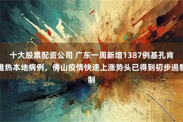 十大股票配资公司 广东一周新增1387例基孔肯雅热本地病例，佛山疫情快速上涨势头已得到初步遏制