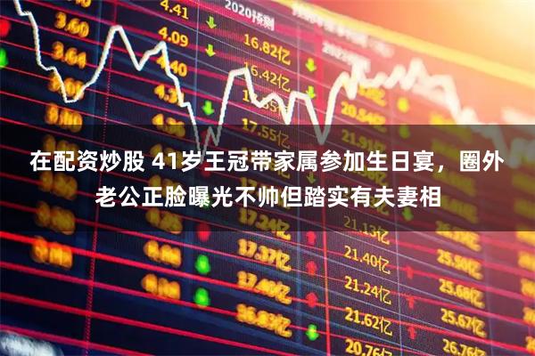 在配资炒股 41岁王冠带家属参加生日宴，圈外老公正脸曝光不帅但踏实有夫妻相