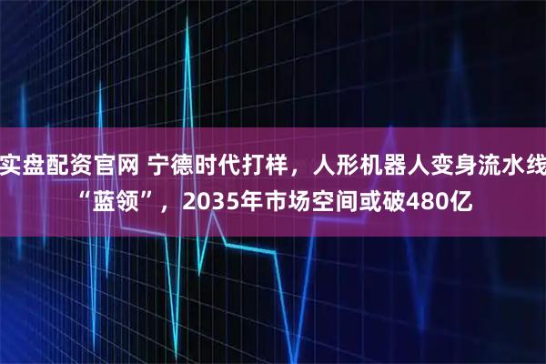 实盘配资官网 宁德时代打样，人形机器人变身流水线“蓝领”，2035年市场空间或破480亿