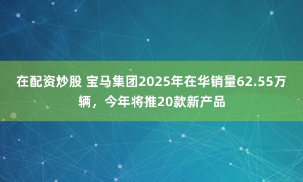 在配资炒股 宝马集团2025年在华销量62.55万辆，今年将推20款新产品