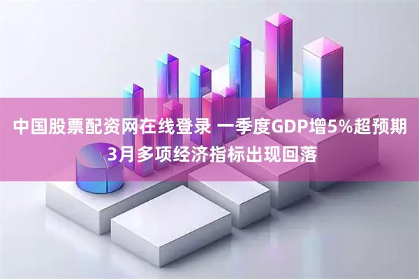 中国股票配资网在线登录 一季度GDP增5%超预期 3月多项经济指标出现回落