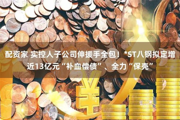 配资家 实控人子公司伸援手全包！*ST八钢拟定增近13亿元“补血偿债”、全力“保壳”