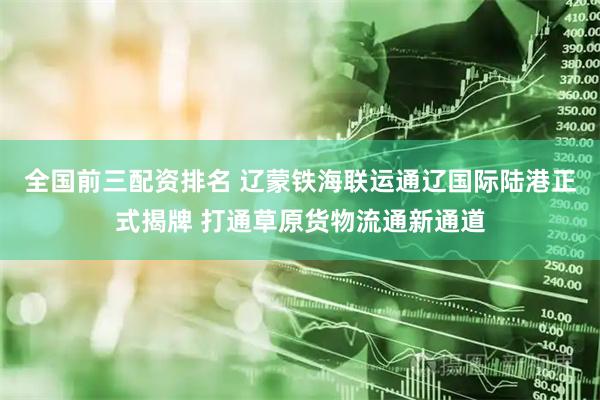 全国前三配资排名 辽蒙铁海联运通辽国际陆港正式揭牌 打通草原货物流通新通道