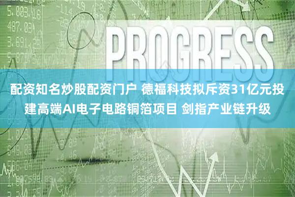配资知名炒股配资门户 德福科技拟斥资31亿元投建高端AI电子电路铜箔项目 剑指产业链升级