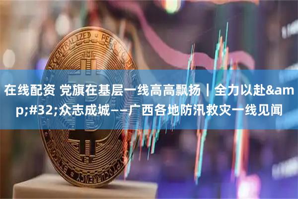 在线配资 党旗在基层一线高高飘扬｜全力以赴 众志成城——广西各地防汛救灾一线见闻