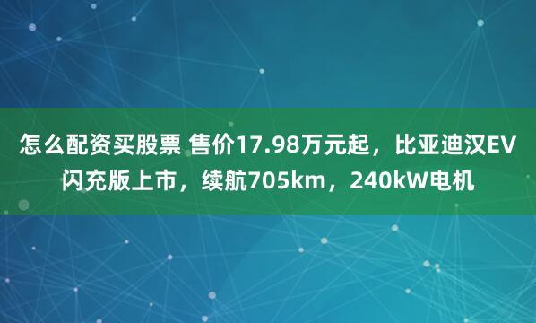 怎么配资买股票 售价17.98万元起，比亚迪汉EV闪充版上市，续航705km，240kW电机