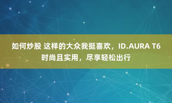 如何炒股 这样的大众我挺喜欢，ID.AURA T6时尚且实用，尽享轻松出行