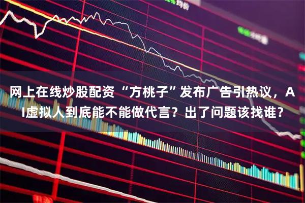网上在线炒股配资 “方桃子”发布广告引热议，AI虚拟人到底能不能做代言？出了问题该找谁？