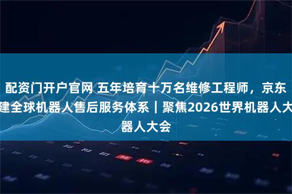 配资门开户官网 五年培育十万名维修工程师，京东搭建全球机器人售后服务体系｜聚焦2026世界机器人大会