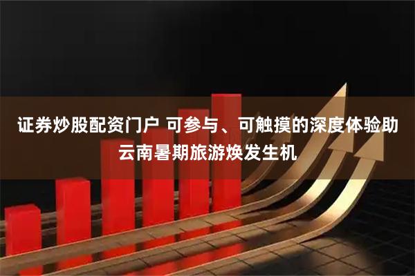 证券炒股配资门户 可参与、可触摸的深度体验助云南暑期旅游焕发生机