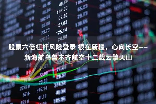股票六倍杠杆风险登录 根在新疆，心向长空——新海航乌鲁木齐航空十二载云擎天山
