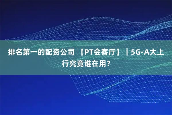 排名第一的配资公司 【PT会客厅】｜5G-A大上行究竟谁在用？