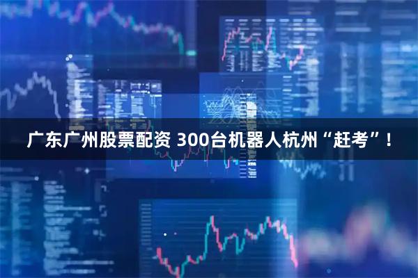 广东广州股票配资 300台机器人杭州“赶考”！