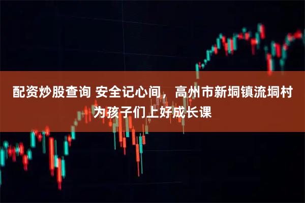 配资炒股查询 安全记心间，高州市新垌镇流垌村为孩子们上好成长课